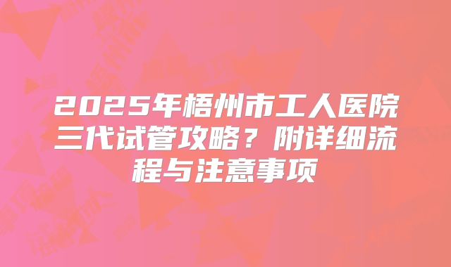 2025年梧州市工人医院三代试管攻略？附详细流程与注意事项