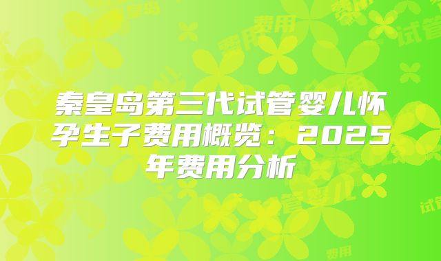秦皇岛第三代试管婴儿怀孕生子费用概览：2025年费用分析