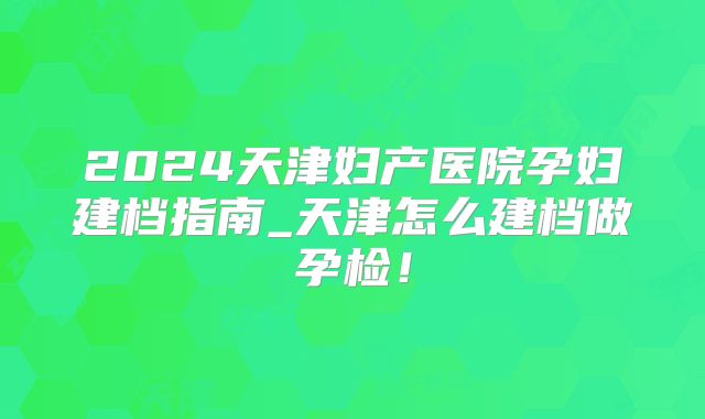 2024天津妇产医院孕妇建档指南_天津怎么建档做孕检！