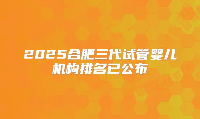 2025合肥三代试管婴儿机构排名已公布