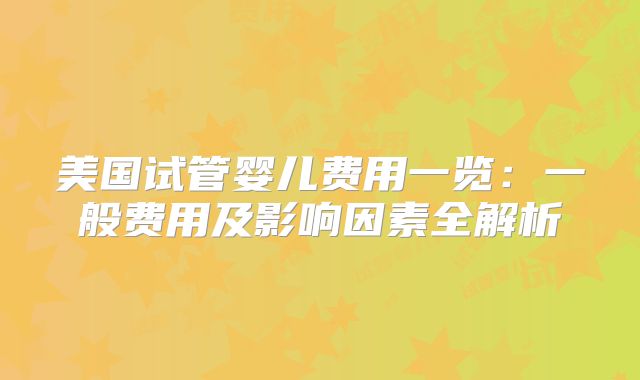 美国试管婴儿费用一览：一般费用及影响因素全解析