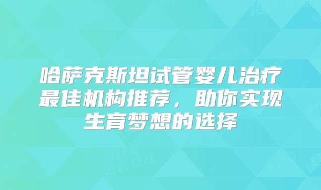 哈萨克斯坦试管婴儿治疗最佳机构推荐，助你实现生育梦想的选择