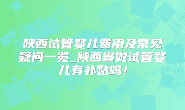 陕西试管婴儿费用及常见疑问一览_陕西省做试管婴儿有补贴吗!