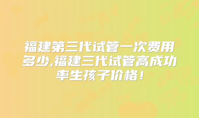 福建第三代试管一次费用多少,福建三代试管高成功率生孩子价格！