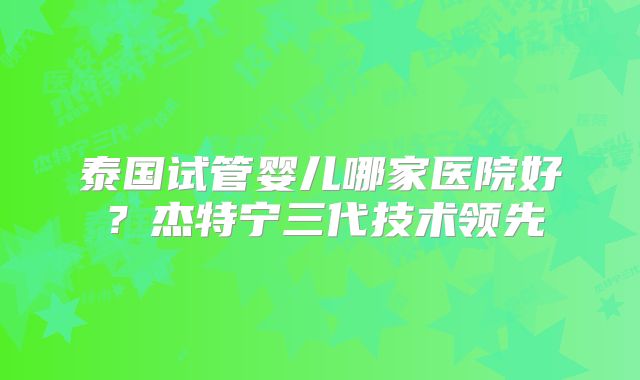 泰国试管婴儿哪家医院好?杰特宁三代技术领先