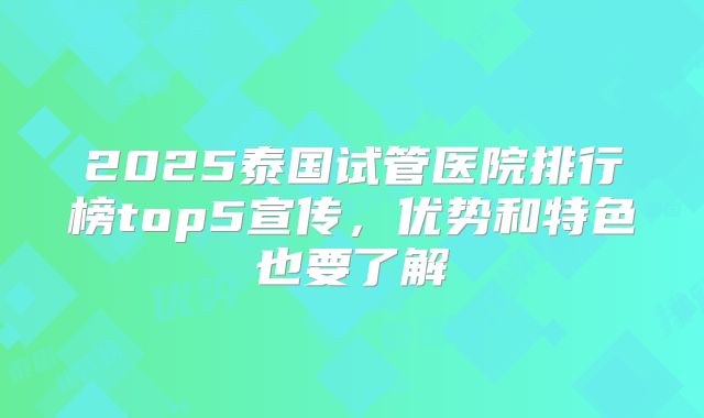 2025泰国试管医院排行榜top5宣传，优势和特色也要了解