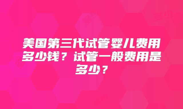 美国第三代试管婴儿费用多少钱？试管一般费用是多少？