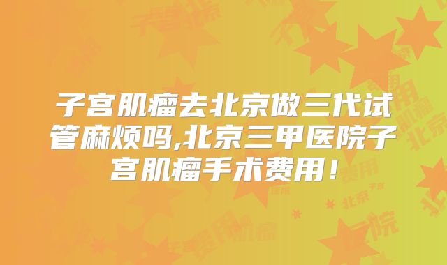 子宫肌瘤去北京做三代试管麻烦吗,北京三甲医院子宫肌瘤手术费用!