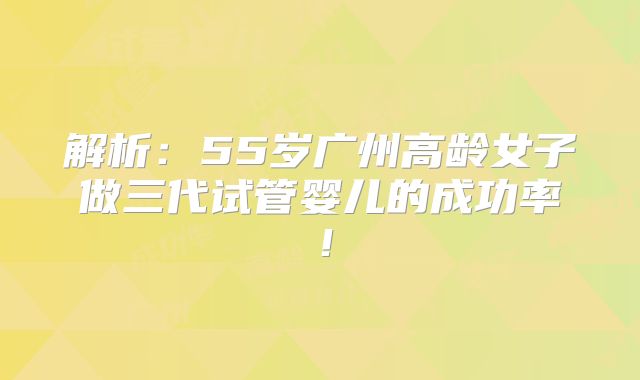 解析:55岁广州高龄女子做三代试管婴儿的成功率!