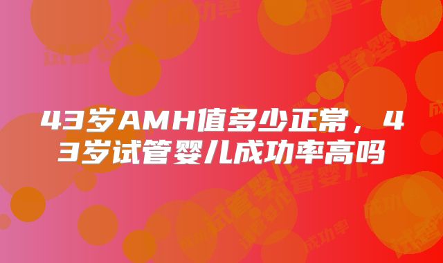 43岁AMH值多少正常,43岁试管婴儿成功率高吗