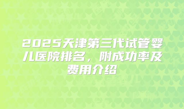 2025天津第三代试管婴儿医院排名,附成功率及费用介绍