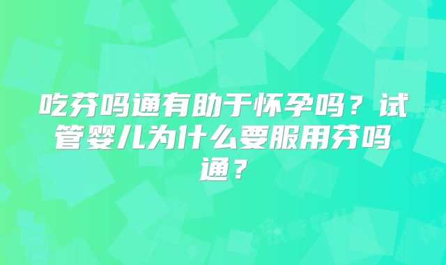 吃芬吗通有助于怀孕吗?试管婴儿为什么要服用芬吗通?