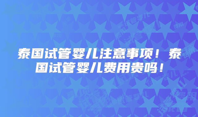 泰国试管婴儿注意事项！泰国试管婴儿费用贵吗！