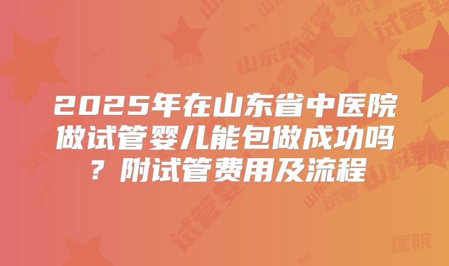 2025年在山东省中医院做试管婴儿能包做成功吗？附试管费用及流程
