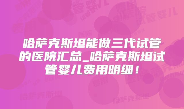 哈萨克斯坦能做三代试管的医院汇总_哈萨克斯坦试管婴儿费用明细！