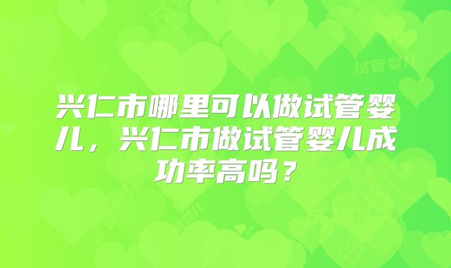 兴仁市哪里可以做试管婴儿,兴仁市做试管婴儿成功率高吗?