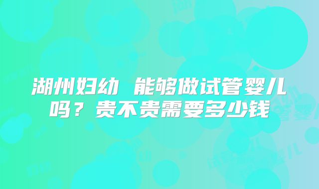湖州妇幼 能够做试管婴儿吗?贵不贵需要多少钱