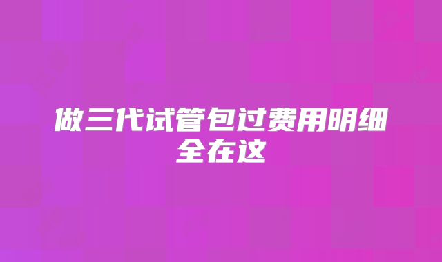 做三代试管包过费用明细全在这