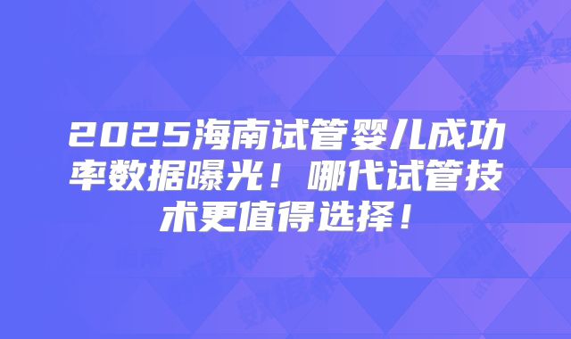 2025海南试管婴儿成功率数据曝光！哪代试管技术更值得选择！