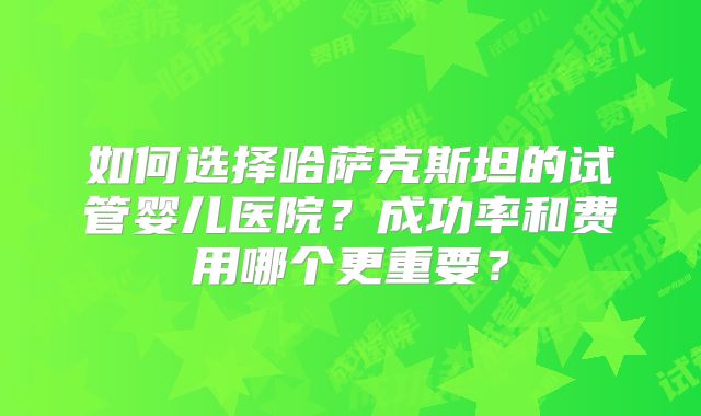 如何选择哈萨克斯坦的试管婴儿医院？成功率和费用哪个更重要？