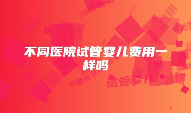 不同医院试管婴儿费用一样吗