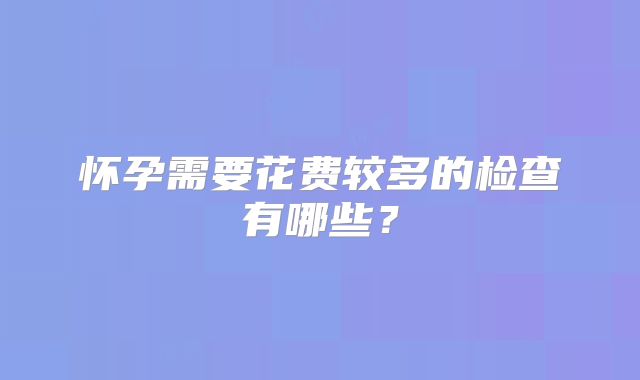 怀孕需要花费较多的检查有哪些?