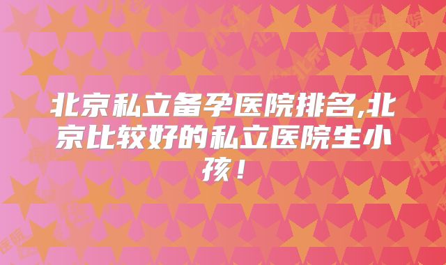 北京私立备孕医院排名,北京比较好的私立医院生小孩！