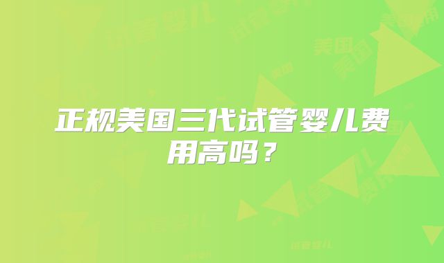 正规美国三代试管婴儿费用高吗?