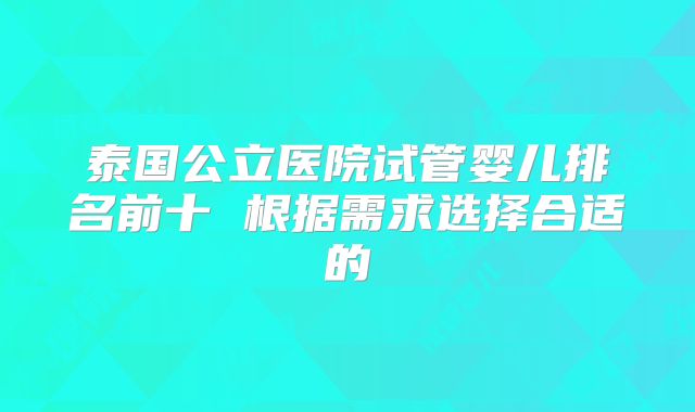 泰国公立医院试管婴儿排名前十 根据需求选择合适的