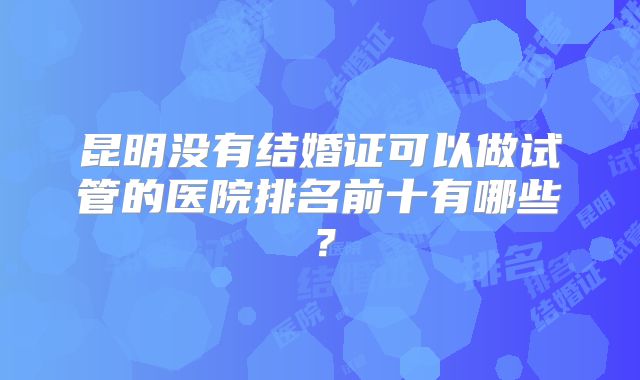 昆明没有结婚证可以做试管的医院排名前十有哪些?