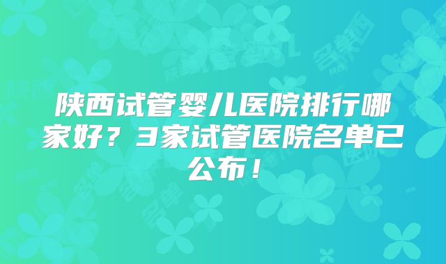 陕西试管婴儿医院排行哪家好?3家试管医院名单已公布!