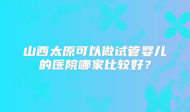 山西太原可以做试管婴儿的医院哪家比较好？
