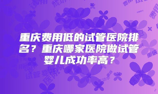 重庆费用低的试管医院排名？重庆哪家医院做试管婴儿成功率高？