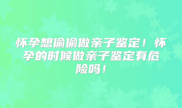 怀孕想偷偷做亲子鉴定！怀孕的时候做亲子鉴定有危险吗！