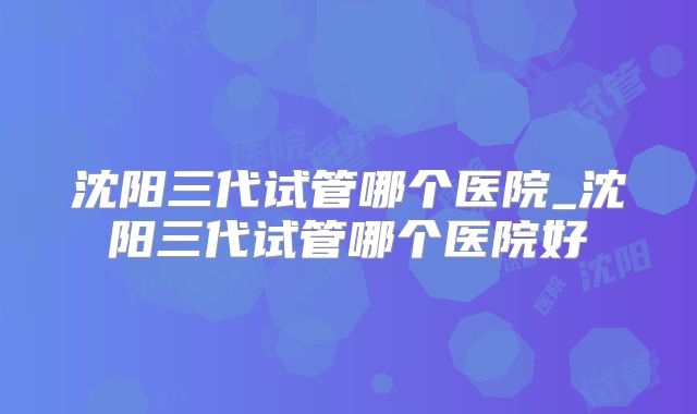 沈阳三代试管哪个医院_沈阳三代试管哪个医院好