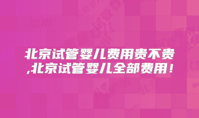 北京试管婴儿费用贵不贵,北京试管婴儿全部费用!