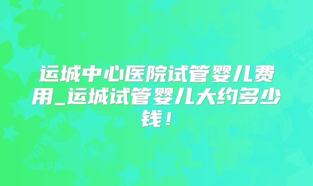 运城中心医院试管婴儿费用_运城试管婴儿大约多少钱！