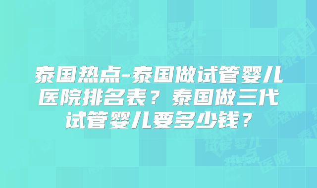 泰国热点-泰国做试管婴儿医院排名表？泰国做三代试管婴儿要多少钱？