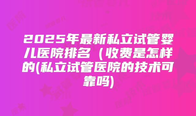 2025年最新私立试管婴儿医院排名(收费是怎样的(私立试管医院的技术可靠吗)