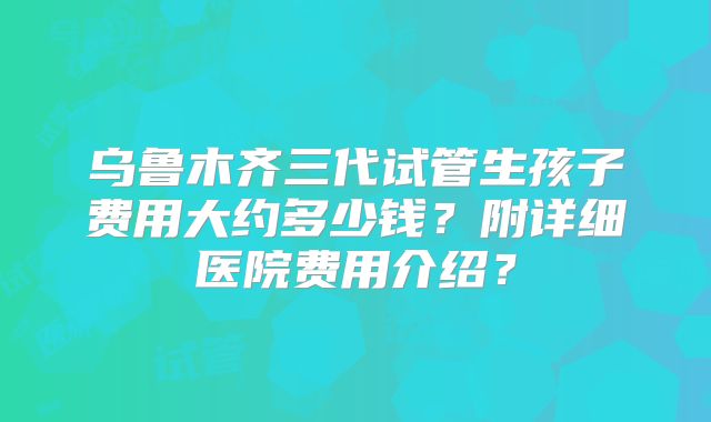 乌鲁木齐三代试管生孩子费用大约多少钱？附详细医院费用介绍？