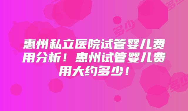 惠州私立医院试管婴儿费用分析!惠州试管婴儿费用大约多少!
