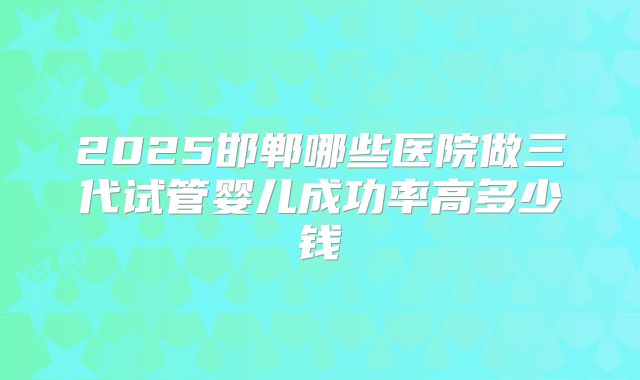 2025邯郸哪些医院做三代试管婴儿成功率高多少钱