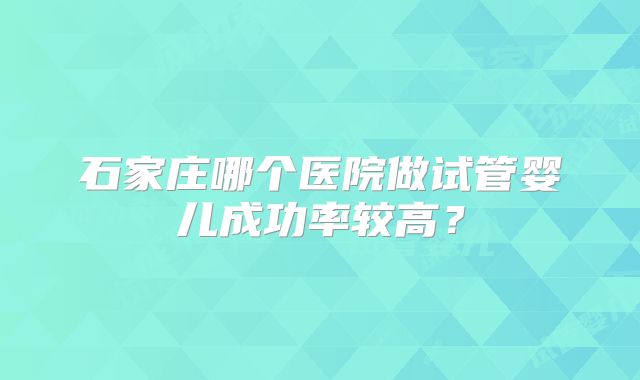 石家庄哪个医院做试管婴儿成功率较高?