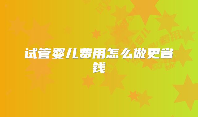 试管婴儿费用怎么做更省钱