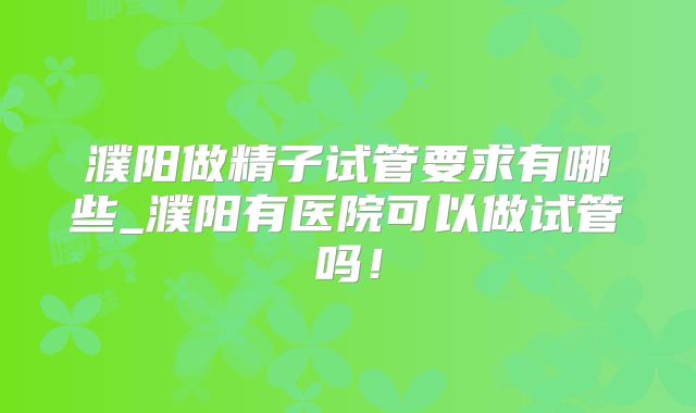 濮阳做精子试管要求有哪些_濮阳有医院可以做试管吗！