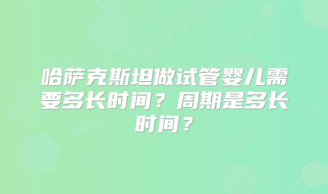 哈萨克斯坦做试管婴儿需要多长时间？周期是多长时间？
