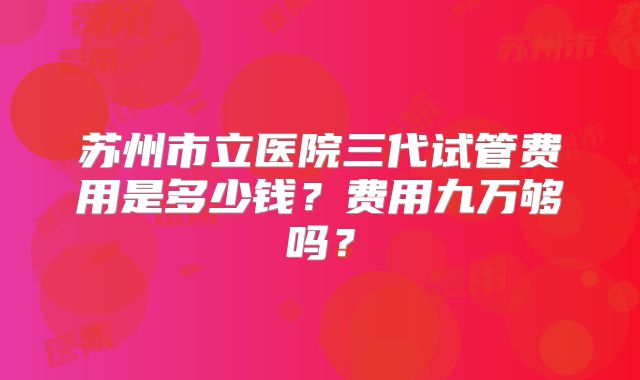苏州市立医院三代试管费用是多少钱?费用九万够吗?
