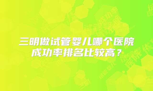 三明做试管婴儿哪个医院成功率排名比较高？