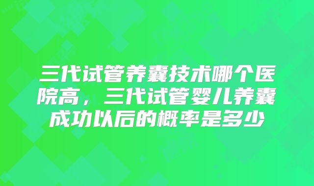 三代试管养囊技术哪个医院高,三代试管婴儿养囊成功以后的概率是多少