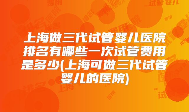 上海做三代试管婴儿医院排名有哪些一次试管费用是多少(上海可做三代试管婴儿的医院)